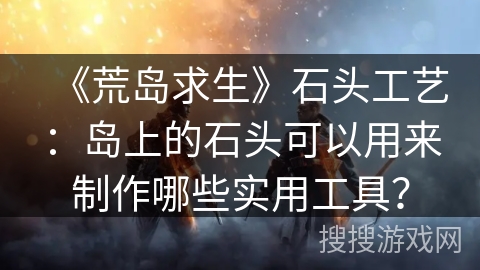 《荒岛求生》石头工艺：岛上的石头可以用来制作哪些实用工具？