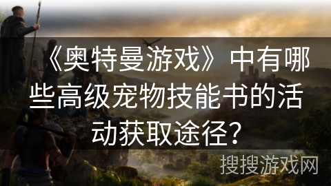 《奥特曼游戏》中有哪些高级宠物技能书的活动获取途径? 《奥特曼游戏》中有哪些高级宠物技能书的活动获取途径?