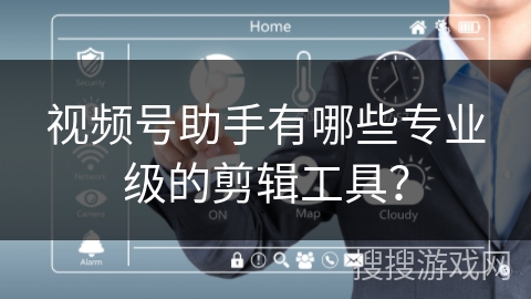 视频号助手有哪些专业级的剪辑工具？