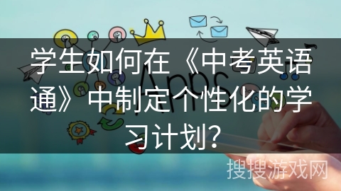 学生如何在《中考英语通》中制定个性化的学习计划? 学生如何在《中考英语通》中制定个性化的学习计划?