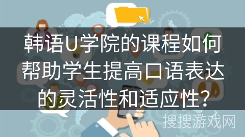 韩语U学院的课程如何帮助学生提高口语表达的灵活性和适应性? 韩语U学院的课程如何帮助学生提高口语表达的灵活性和适应性?