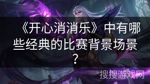 《开心消消乐》中有哪些经典的比赛背景场景？