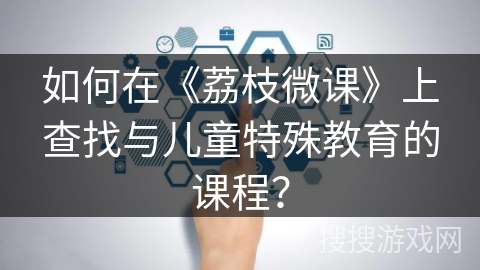 如何在《荔枝微课》上查找与儿童特殊教育的课程? 如何在《荔枝微课》上查找与儿童特殊教育的课程?