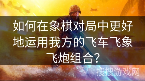如何在象棋对局中更好地运用我方的飞车飞象飞炮组合？