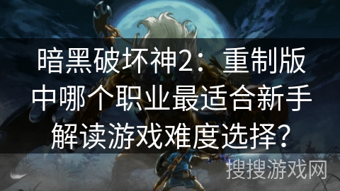 暗黑破坏神2：重制版中哪个职业最适合新手解读游戏难度选择？
