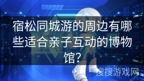 宿松同城游的周边有哪些适合亲子互动的博物馆？