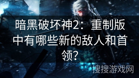 暗黑破坏神2:重制版中有哪些新的敌人和首领? 暗黑破坏神2:重制版中有哪些新的敌人和首领?
