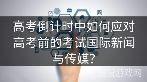高考倒计时中如何应对高考前的考试国际新闻与传媒? 高考倒计时中如何应对高考前的考试国际新闻与传媒?