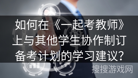 如何在《一起考教师》上与其他学生协作制订备考计划的学习建议？