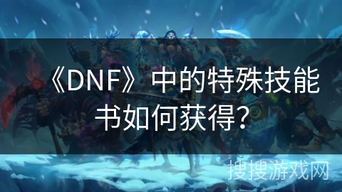 《DNF》中的特殊技能书如何获得? 《DNF》中的特殊技能书如何获得?