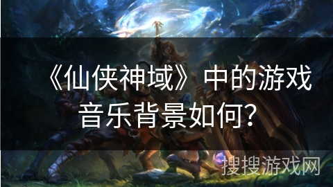 《仙侠神域》中的游戏音乐背景如何？