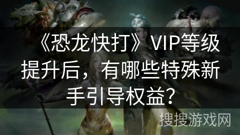 《恐龙快打》VIP等级提升后，有哪些特殊新手引导权益？