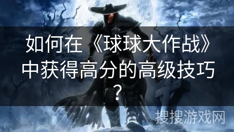 如何在《球球大作战》中获得高分的高级技巧？