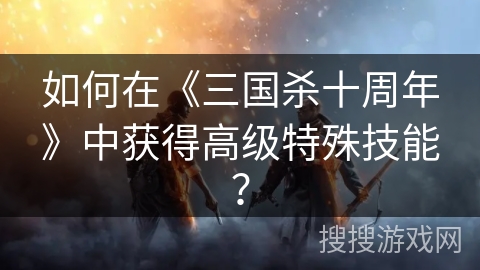 如何在《三国杀十周年》中获得高级特殊技能？
