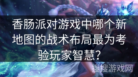 香肠派对游戏中哪个新地图的战术布局最为考验玩家智慧？