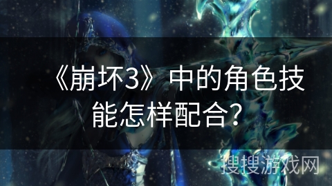 《崩坏3》中的角色技能怎样配合？
