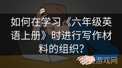 如何在学习《六年级英语上册》时进行写作材料的组织？