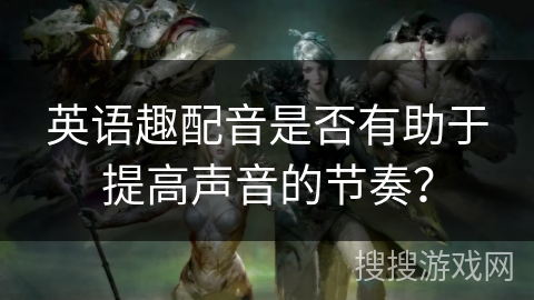 英语趣配音是否有助于提高声音的节奏？