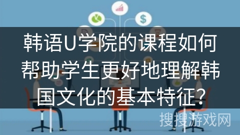 韩语U学院的课程如何帮助学生更好地理解韩国文化的基本特征？