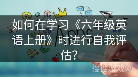 如何在学习《六年级英语上册》时进行自我评估？