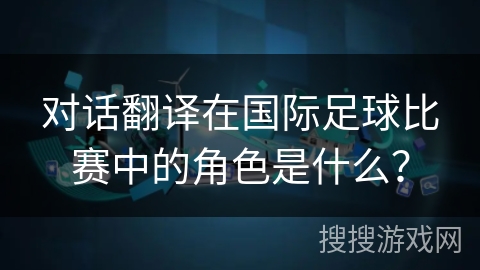对话翻译在国际足球比赛中的角色是什么? 对话翻译在国际足球比赛中的角色是什么?