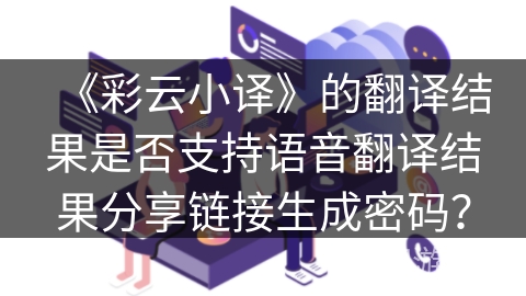 《彩云小译》的翻译结果是否支持语音翻译结果分享链接生成密码？