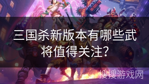 三国杀新版本有哪些武将值得关注？