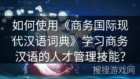 如何使用《商务国际现代汉语词典》学习商务汉语的人才管理技能？