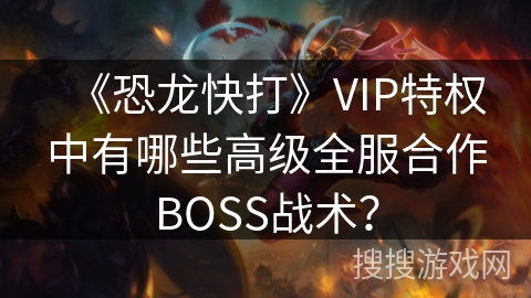 《恐龙快打》VIP特权中有哪些高级全服合作BOSS战术？