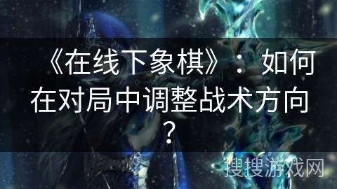 《在线下象棋》：如何在对局中调整战术方向？