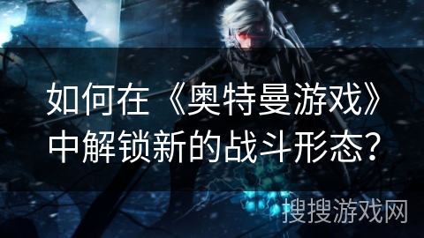 如何在《奥特曼游戏》中解锁新的战斗形态？