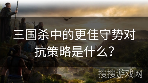 三国杀中的更佳守势对抗策略是什么？