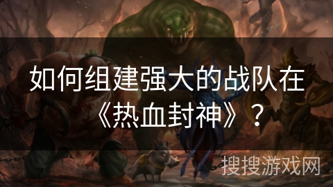 如何组建强大的战队在《热血封神》？