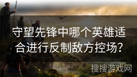 守望先锋中哪个英雄适合进行反制敌方控场？