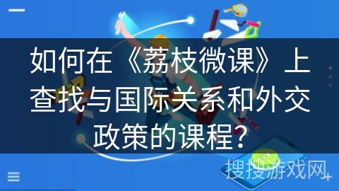 如何在《荔枝微课》上查找与国际关系和外交政策的课程? 如何在《荔枝微课》上查找与国际关系和外交政策的课程?