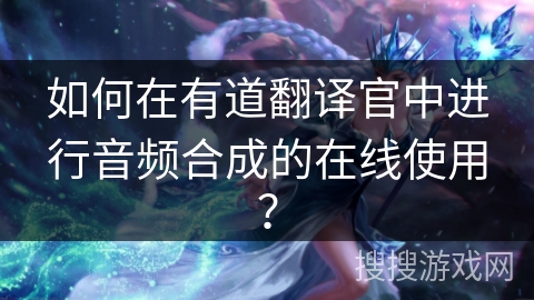 如何在有道翻译官中进行音频合成的在线使用？