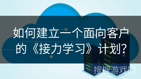 如何建立一个面向客户的《接力学习》计划？