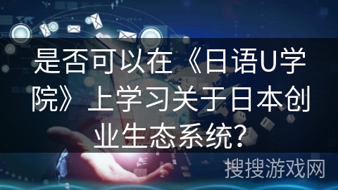 是否可以在《日语U学院》上学习关于日本创业生态系统? 是否可以在《日语U学院》上学习关于日本创业生态系统?