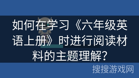 如何在学习《六年级英语上册》时进行阅读材料的主题理解? 如何在学习《六年级英语上册》时进行阅读材料的主题理解?