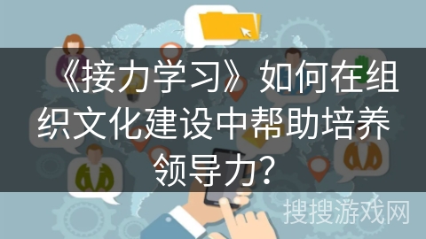 《接力学习》如何在组织文化建设中帮助培养领导力? 《接力学习》如何在组织文化建设中帮助培养领导力?