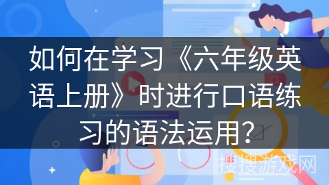 如何在学习《六年级英语上册》时进行口语练习的语法运用? 如何在学习《六年级英语上册》时进行口语练习的语法运用?