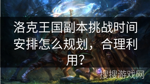 洛克王国副本挑战时间安排怎么规划，合理利用？