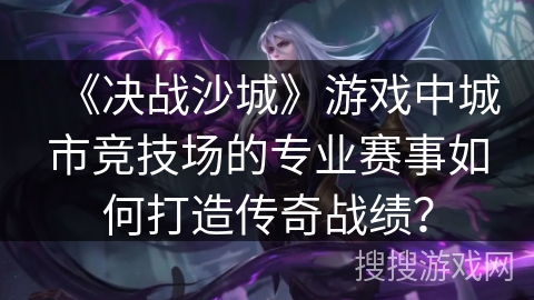 《决战沙城》游戏中城市竞技场的专业赛事如何打造传奇战绩？