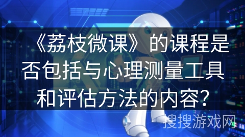 《荔枝微课》的课程是否包括与心理测量工具和评估方法的内容? 《荔枝微课》的课程是否包括与心理测量工具和评估方法的内容?
