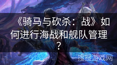 《骑马与砍杀：战》如何进行海战和舰队管理？
