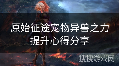 原始征途宠物异兽之力提升心得分享 原始征途宠物异兽之力提升心得分享