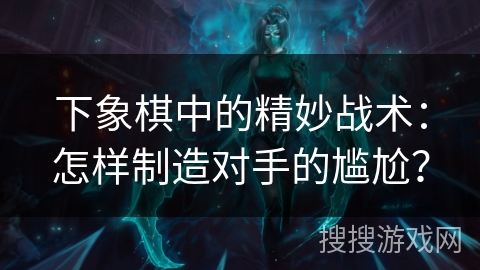 下象棋中的精妙战术:怎样制造对手的尴尬? 下象棋中的精妙战术:怎样制造对手的尴尬?