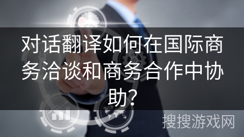 对话翻译如何在国际商务洽谈和商务合作中协助？