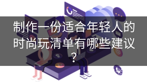 制作一份适合年轻人的时尚玩清单有哪些建议? 制作一份适合年轻人的时尚玩清单有哪些建议?