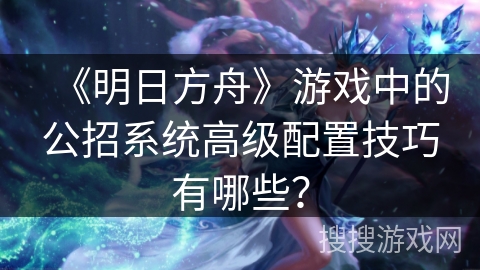 《明日方舟》游戏中的公招系统高级配置技巧有哪些？